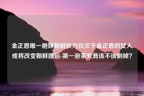 金正恩唯一胞妹朝鲜权力仅次于金正恩的女人或将改变朝鲜国运-第一泡茶究竟该不该倒掉？