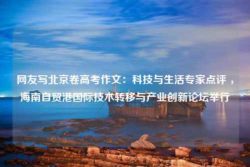 网友写北京卷高考作文：科技与生活专家点评 ，海南自贸港国际技术转移与产业创新论坛举行