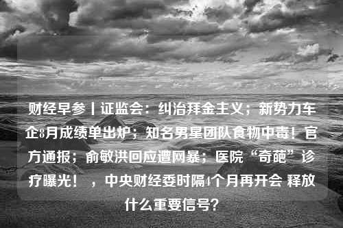 财经早参丨证监会：纠治拜金主义；新势力车企8月成绩单出炉；知名男星团队食物中毒！官方通报；俞敏洪回应遭网暴；医院“奇葩”诊疗曝光！ ，中央财经委时隔4个月再开会 释放什么重要信号？