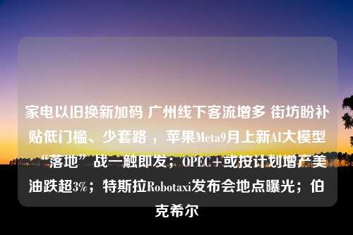 家电以旧换新加码 广州线下客流增多 街坊盼补贴低门槛、少套路 ，苹果Meta9月上新AI大模型“落地”战一触即发；OPEC+或按计划增产美油跌超3%；特斯拉Robotaxi发布会地点曝光；伯克希尔