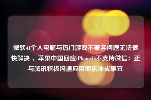 微软AI个人电脑与热门游戏不兼容问题无法很快解决 ，苹果中国回应iPhone16不支持微信：正与腾讯积极沟通应用商店抽成事宜