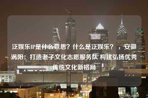 泛娱乐IP是什么意思？什么是泛娱乐？ ，安徽涡阳：打造老子文化志愿服务队 构建弘扬优秀传统文化新格局