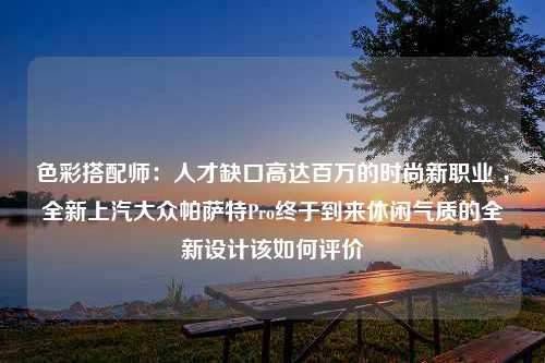 色彩搭配师：人才缺口高达百万的时尚新职业 ，全新上汽大众帕萨特Pro终于到来休闲气质的全新设计该如何评价