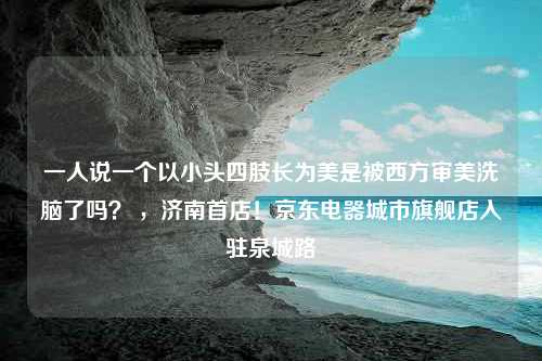 一人说一个以小头四肢长为美是被西方审美洗脑了吗？ ，济南首店！京东电器城市旗舰店入驻泉城路