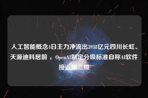 人工智能概念4日主力净流出3938亿元四川长虹、天源迪科居前 ，OpenAI制定分级标准自称AI软件接近第二级