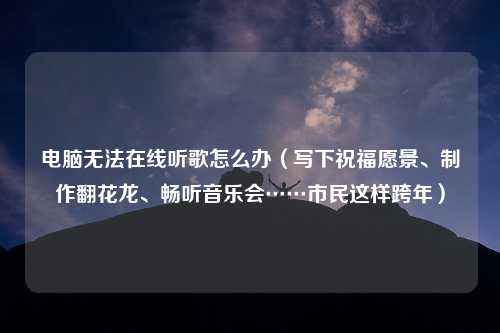 电脑无法在线听歌怎么办（写下祝福愿景、制作翻花龙、畅听音乐会……市民这样跨年）