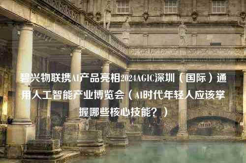 碧兴物联携AI产品亮相2024AGIC深圳（国际）通用人工智能产业博览会（AI时代年轻人应该掌握哪些核心技能？）