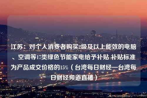 江苏：对个人消费者购买2级及以上能效的电脑、空调等17类绿色节能家电给予补贴 补贴标准为产品成交价格的15%（台湾每日财经—台湾每日财经频道直播）