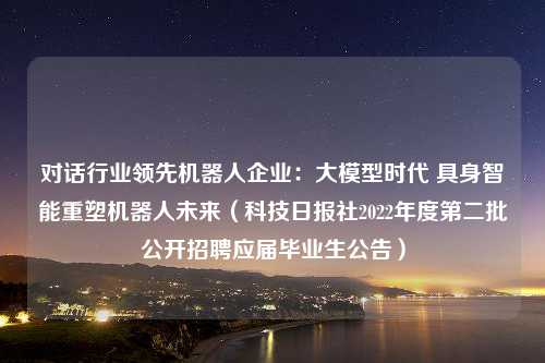 对话行业领先机器人企业：大模型时代 具身智能重塑机器人未来（科技日报社2022年度第二批公开招聘应届毕业生公告）