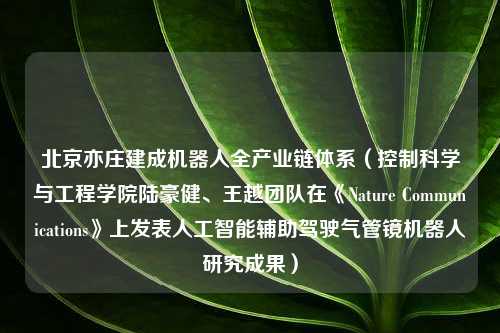 北京亦庄建成机器人全产业链体系（控制科学与工程学院陆豪健、王越团队在《Nature Communications》上发表人工智能辅助驾驶气管镜机器人研究成果）