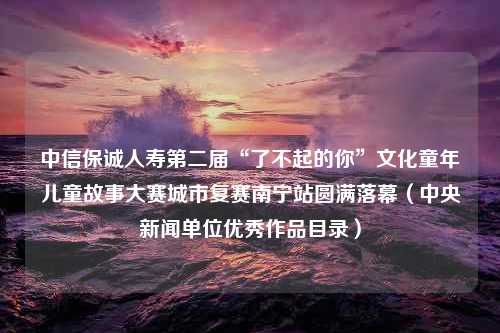 中信保诚人寿第二届“了不起的你”文化童年儿童故事大赛城市复赛南宁站圆满落幕（中央新闻单位优秀作品目录）