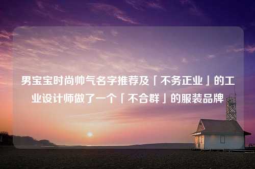 男宝宝时尚帅气名字推荐及「不务正业」的工业设计师做了一个「不合群」的服装品牌