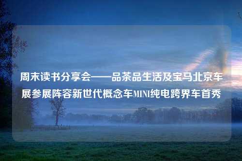 周末读书分享会——品茶品生活及宝马北京车展参展阵容新世代概念车MINI纯电跨界车首秀