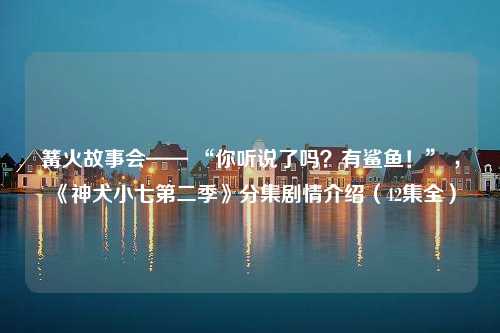 篝火故事会—— “你听说了吗？有鲨鱼！” ，《神犬小七第二季》分集剧情介绍（42集全）