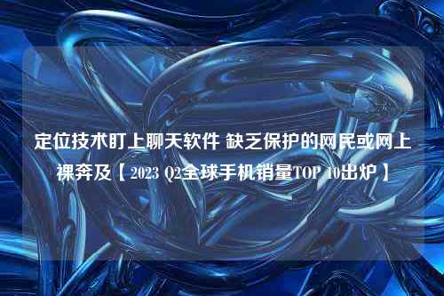 定位技术盯上聊天软件 缺乏保护的网民或网上裸奔及【2023 Q2全球手机销量TOP 10出炉】