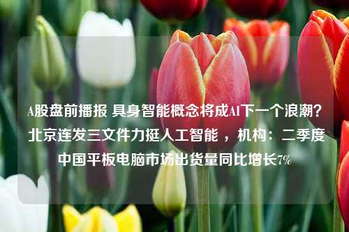 A股盘前播报 具身智能概念将成AI下一个浪潮？ 北京连发三文件力挺人工智能 ，机构：二季度中国平板电脑市场出货量同比增长7%