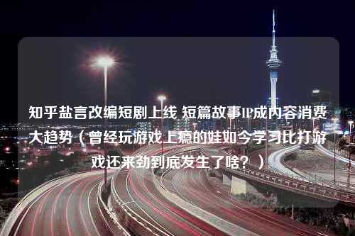 知乎盐言改编短剧上线 短篇故事IP成内容消费大趋势（曾经玩游戏上瘾的娃如今学习比打游戏还来劲到底发生了啥？）