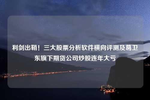 利剑出鞘！三大股票分析软件横向评测及葛卫东旗下期货公司炒股连年大亏