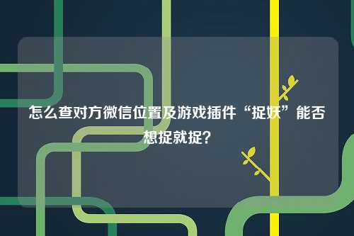 怎么查对方微信位置及游戏插件“捉妖”能否想捉就捉？