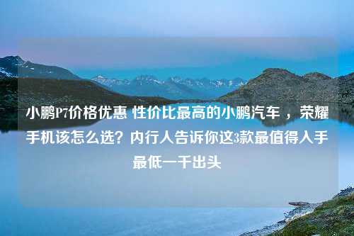 小鹏P7价格优惠 性价比最高的小鹏汽车 ，荣耀手机该怎么选？内行人告诉你这3款最值得入手最低一千出头