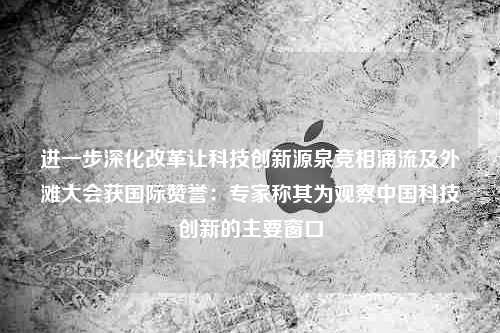 进一步深化改革让科技创新源泉竞相涌流及外滩大会获国际赞誉：专家称其为观察中国科技创新的主要窗口