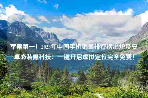 苹果第一！2023年中国手机销量排行榜出炉及安卓必装黑科技：一键开启虚拟定位完全免费！