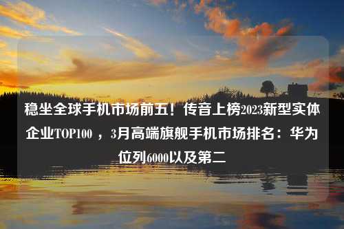 稳坐全球手机市场前五！传音上榜2023新型实体企业TOP100 ，3月高端旗舰手机市场排名：华为位列6000以及第二