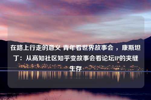 在路上行走的意义 青年看世界故事会 ，康斯坦丁：从高知社区知乎变故事会看论坛IP的夹缝生存