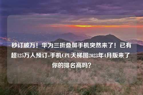 秒订破万！华为三折叠屏手机突然来了！已有超125万人预订-手机CPU天梯图2023年4月版来了 你的排名高吗？