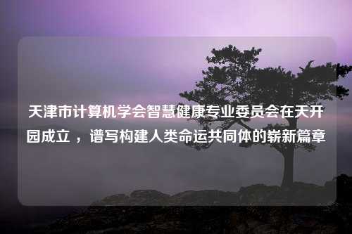 天津市计算机学会智慧健康专业委员会在天开园成立 ，谱写构建人类命运共同体的崭新篇章