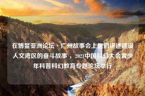 在博鳌亚洲论坛·广州故事会上他们讲述建设人文湾区的奋斗故事 ，2021中国科幻大会青少年科普科幻教育专题论坛举行