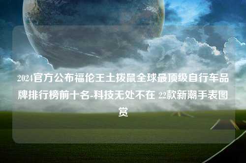 2024官方公布福伦王土拨鼠全球最顶级自行车品牌排行榜前十名-科技无处不在 22款新潮手表图赏