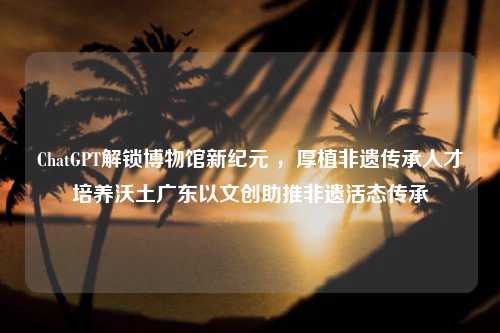 ChatGPT解锁博物馆新纪元 ，厚植非遗传承人才培养沃土广东以文创助推非遗活态传承