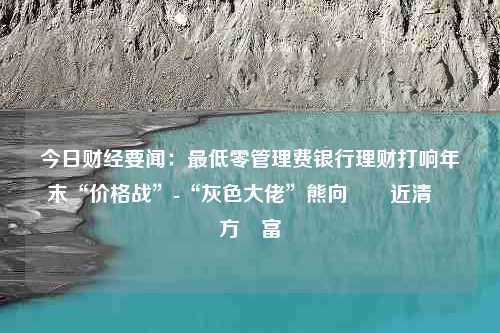 今日财经要闻：最低零管理费银行理财打响年末“价格战”-“灰色大佬”熊向東幾近清倉東方財富