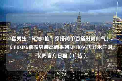 3套男生“短袖T恤”穿搭简单百搭时尚帅气！-K-BOXING劲霸男装高端系列KB HONG再登米兰时装周官方日程（广告）