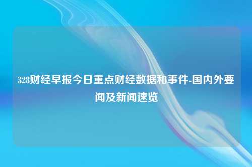 328财经早报今日重点财经数据和事件-国内外要闻及新闻速览