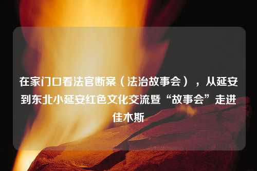 在家门口看法官断案（法治故事会） ，从延安到东北小延安红色文化交流暨“故事会”走进佳木斯