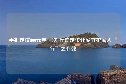 手机定位800元查一次-行迹定位让爱守护家人“行”之有效