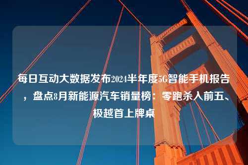 每日互动大数据发布2024半年度5G智能手机报告 ，盘点8月新能源汽车销量榜：零跑杀入前五、极越首上牌桌