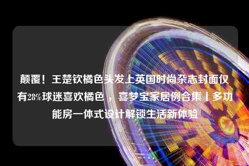 颠覆！王楚钦橘色头发上英国时尚杂志封面仅有28%球迷喜欢橘色 ，喜梦宝家居例合集丨多功能房一体式设计解锁生活新体验