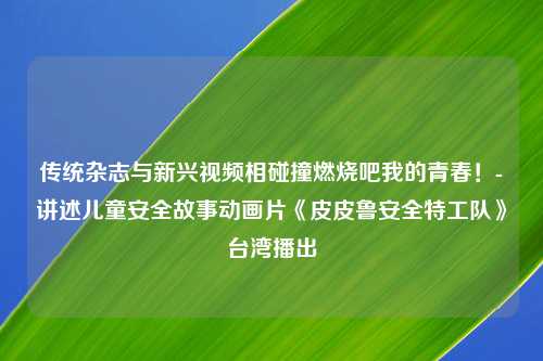 传统杂志与新兴视频相碰撞燃烧吧我的青春！-讲述儿童安全故事动画片《皮皮鲁安全特工队》台湾播出