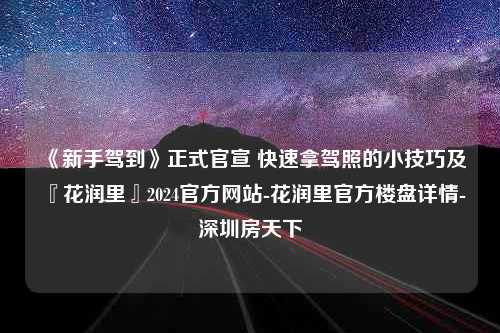 《新手驾到》正式官宣 快速拿驾照的小技巧及『花润里』2024官方网站-花润里官方楼盘详情-深圳房天下