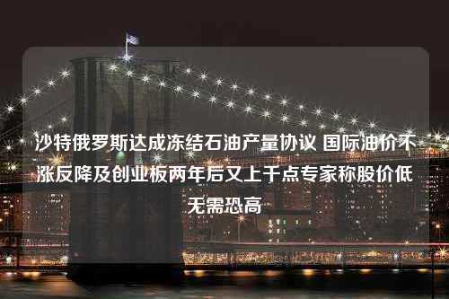 沙特俄罗斯达成冻结石油产量协议 国际油价不涨反降及创业板两年后又上千点专家称股价低无需恐高