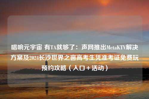 唱响元宇宙 有TA就够了：声网推出MetaKTV解决方案及2024长沙世界之窗高考生凭准考证免费玩预约攻略（入口＋活动）