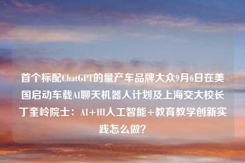 首个标配ChatGPT的量产车品牌大众9月6日在美国启动车载AI聊天机器人计划及上海交大校长丁奎岭院士：AI+HI人工智能+教育教学创新实践怎么做？