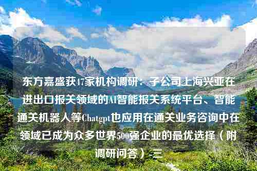 东方嘉盛获47家机构调研：子公司上海兴亚在进出口报关领域的AI智能报关系统平台、智能通关机器人等Chatgpt也应用在通关业务咨询中在领域已成为众多世界500强企业的最优选择（附调研问答）-三