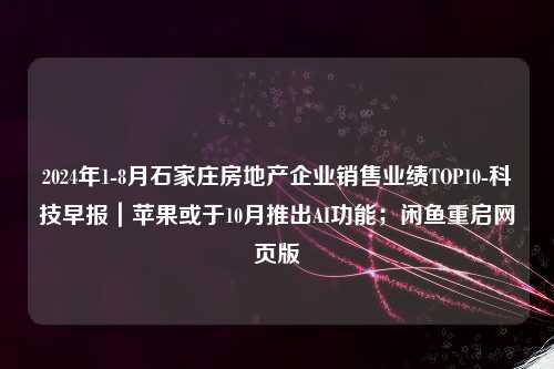 2024年1-8月石家庄房地产企业销售业绩TOP10-科技早报｜苹果或于10月推出AI功能；闲鱼重启网页版