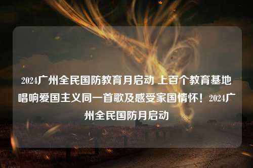 2024广州全民国防教育月启动 上百个教育基地唱响爱国主义同一首歌及感受家国情怀！2024广州全民国防月启动