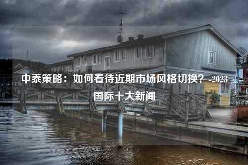 中泰策略：如何看待近期市场风格切换？-2023国际十大新闻