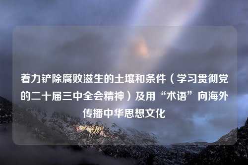 着力铲除腐败滋生的土壤和条件（学习贯彻党的二十届三中全会精神）及用“术语”向海外传播中华思想文化